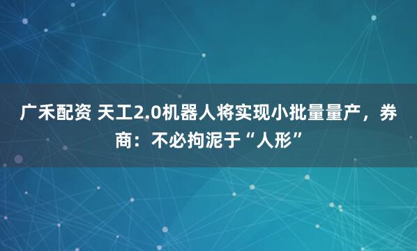 广禾配资 天工2.0机器人将实现小批量量产，券商：不必拘泥于“人形”