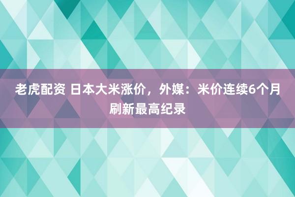 老虎配资 日本大米涨价，外媒：米价连续6个月刷新最高纪录