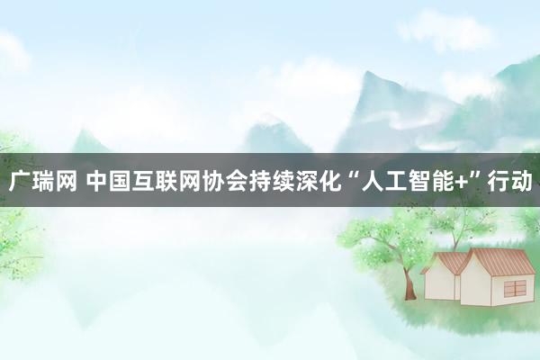 广瑞网 中国互联网协会持续深化“人工智能+”行动