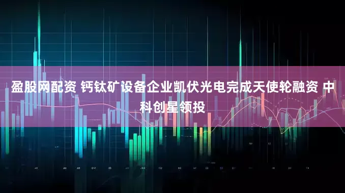 盈股网配资 钙钛矿设备企业凯伏光电完成天使轮融资 中科创星领投