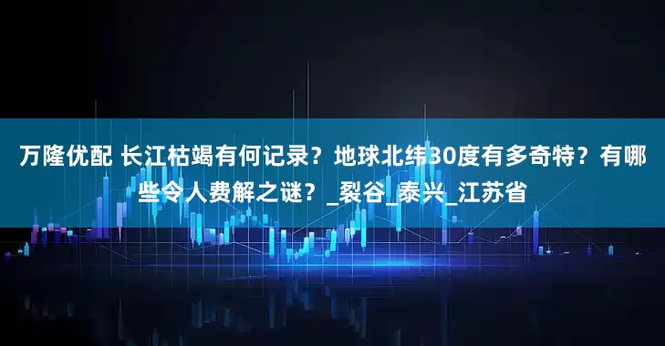 万隆优配 长江枯竭有何记录？地球北纬30度有多奇特？有哪些令人费解之谜？_裂谷_泰兴_江苏省