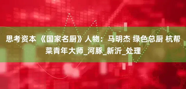 思考资本 《国家名厨》人物：马明杰 绿色总厨 杭帮菜青年大师_河豚_新沂_处理