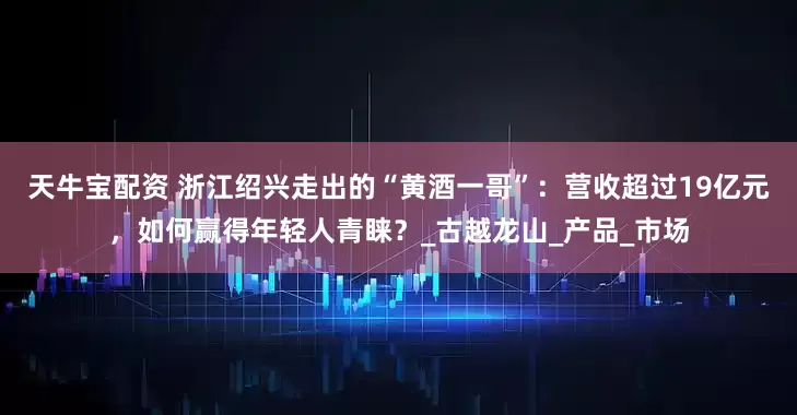 天牛宝配资 浙江绍兴走出的“黄酒一哥”：营收超过19亿元，如何赢得年轻人青睐？_古越龙山_产品_市场