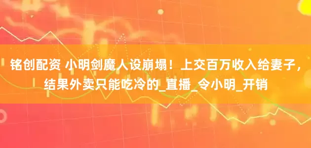 铭创配资 小明剑魔人设崩塌！上交百万收入给妻子，结果外卖只能吃冷的_直播_令小明_开销