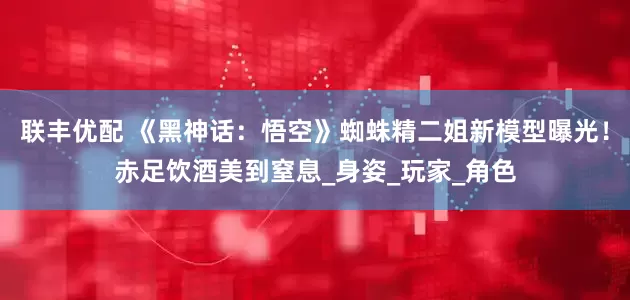 联丰优配 《黑神话：悟空》蜘蛛精二姐新模型曝光！赤足饮酒美到窒息_身姿_玩家_角色