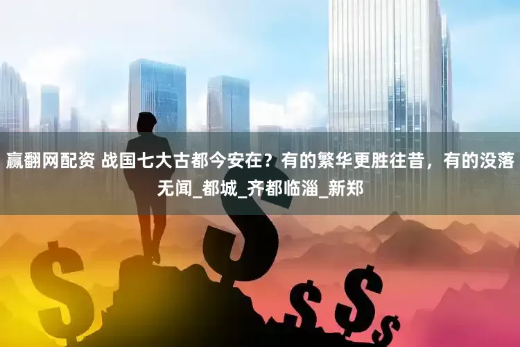 赢翻网配资 战国七大古都今安在？有的繁华更胜往昔，有的没落无闻_都城_齐都临淄_新郑