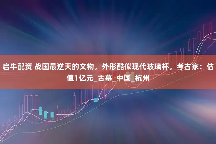 启牛配资 战国最逆天的文物，外形酷似现代玻璃杯，考古家：估值1亿元_古墓_中国_杭州