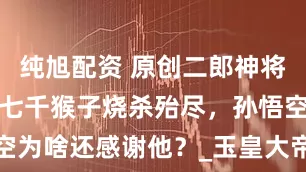 纯旭配资 原创二郎神将花果山四万七千猴子烧杀殆尽，孙悟空为啥还感谢他？_玉皇大帝_时候_问题
