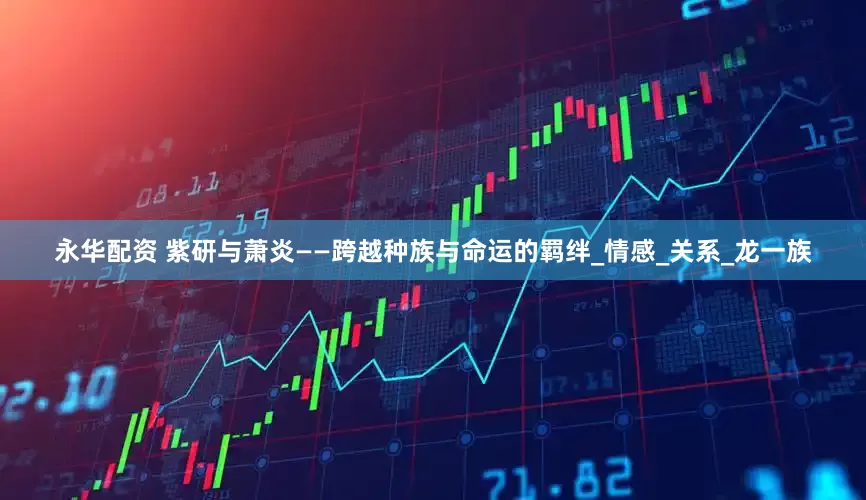 永华配资 紫研与萧炎——跨越种族与命运的羁绊_情感_关系_龙一族