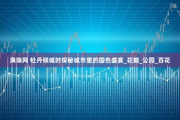 满瑞网 牡丹倾城时探秘城市里的国色盛宴_花瓣_公园_百花
