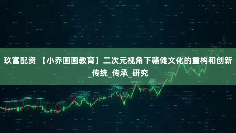 玖富配资 【小乔画画教育】二次元视角下赣傩文化的重构和创新_传统_传承_研究