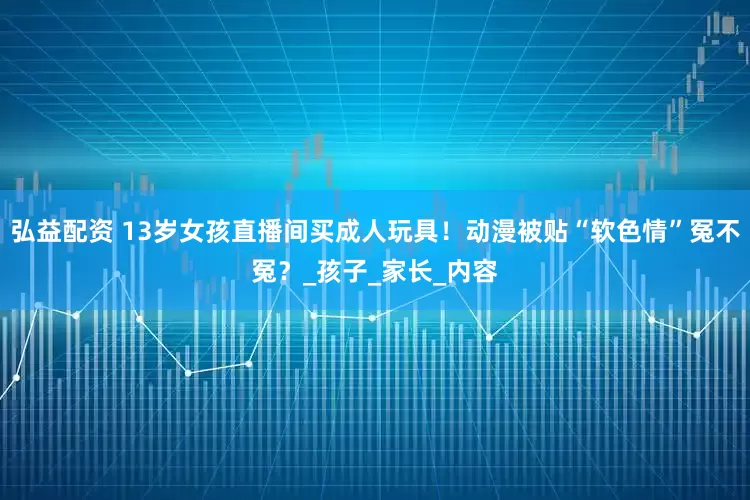 弘益配资 13岁女孩直播间买成人玩具！动漫被贴“软色情”冤不冤？_孩子_家长_内容