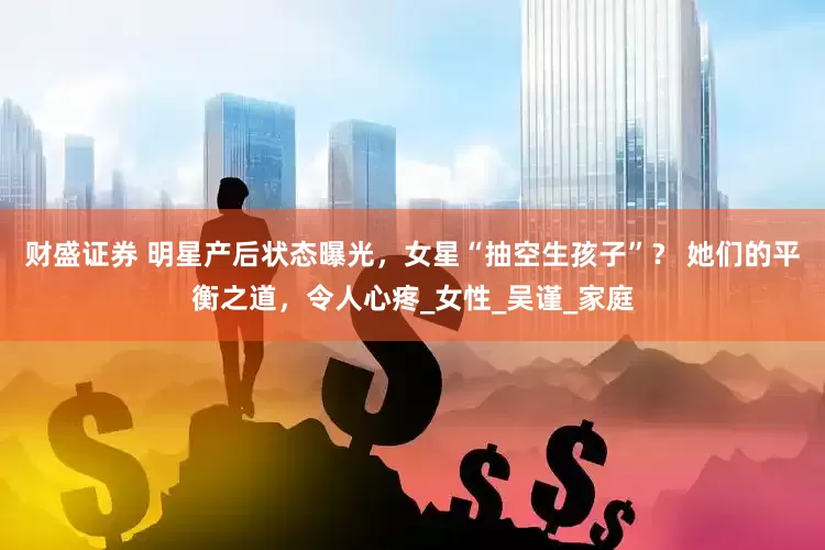 财盛证券 明星产后状态曝光，女星“抽空生孩子”？ 她们的平衡之道，令人心疼_女性_吴谨_家庭