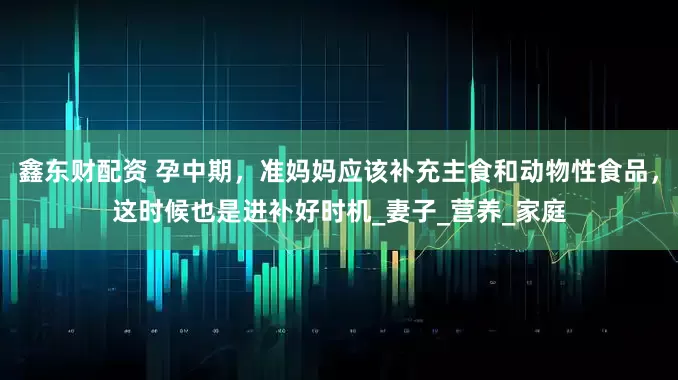 鑫东财配资 孕中期，准妈妈应该补充主食和动物性食品，这时候也是进补好时机_妻子_营养_家庭
