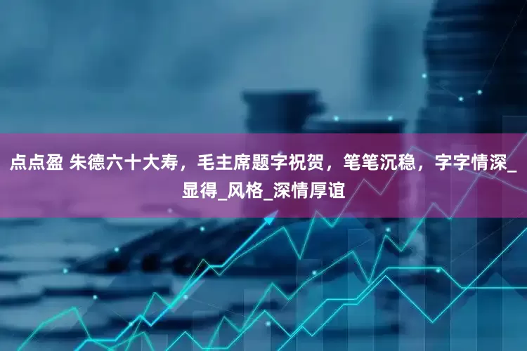 点点盈 朱德六十大寿，毛主席题字祝贺，笔笔沉稳，字字情深_显得_风格_深情厚谊