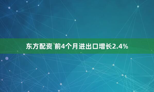 东方配资 前4个月进出口增长2.4%