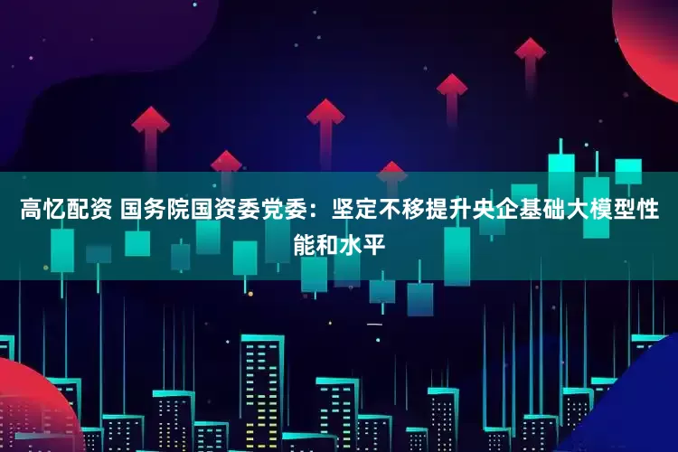 高忆配资 国务院国资委党委：坚定不移提升央企基础大模型性能和水平