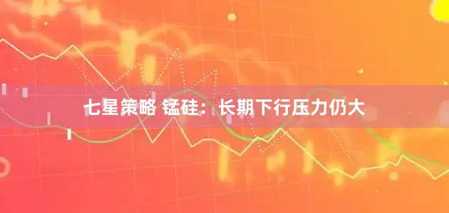 七星策略 锰硅：长期下行压力仍大