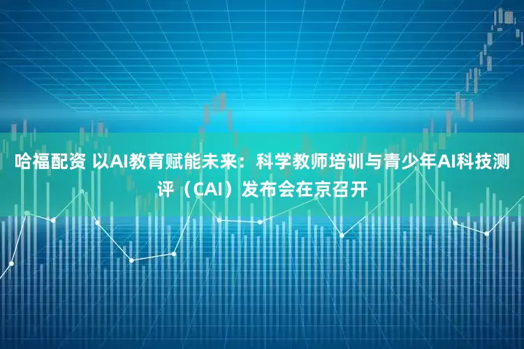 哈福配资 以AI教育赋能未来：科学教师培训与青少年AI科技测评（CAI）发布会在京召开