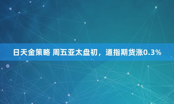 日天金策略 周五亚太盘初，道指期货涨0.3%