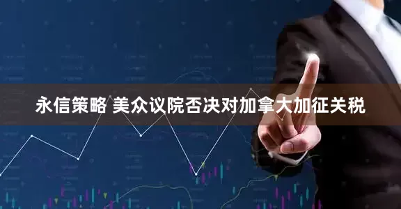 永信策略 美众议院否决对加拿大加征关税